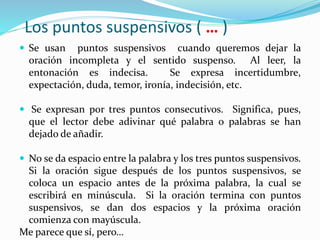 Los puntos suspensivos ( … )
 Se usan puntos suspensivos cuando queremos dejar la
oración incompleta y el sentido suspenso. Al leer, la
entonación es indecisa. Se expresa incertidumbre,
expectación, duda, temor, ironía, indecisión, etc.
 Se expresan por tres puntos consecutivos. Significa, pues,
que el lector debe adivinar qué palabra o palabras se han
dejado de añadir.
 No se da espacio entre la palabra y los tres puntos suspensivos.
Si la oración sigue después de los puntos suspensivos, se
coloca un espacio antes de la próxima palabra, la cual se
escribirá en minúscula. Si la oración termina con puntos
suspensivos, se dan dos espacios y la próxima oración
comienza con mayúscula.
Me parece que sí, pero…
 