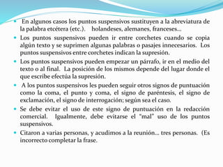  En algunos casos los puntos suspensivos sustituyen a la abreviatura de
la palabra etcétera (etc.). holandeses, alemanes, franceses…
 Los puntos suspensivos pueden ir entre corchetes cuando se copia
algún texto y se suprimen algunas palabras o pasajes innecesarios. Los
puntos suspensivos entre corchetes indican la supresión.
 Los puntos suspensivos pueden empezar un párrafo, ir en el medio del
texto o al final. La posición de los mismos depende del lugar donde el
que escribe efectúa la supresión.
 A los puntos suspensivos les pueden seguir otros signos de puntuación
como la coma, el punto y coma, el signo de paréntesis, el signo de
exclamación, el signo de interrogación; según sea el caso.
 Se debe evitar el uso de este signo de puntuación en la redacción
comercial. Igualmente, debe evitarse el “mal” uso de los puntos
suspensivos.
 Citaron a varias personas, y acudimos a la reunión… tres personas. (Es
incorrecto completar la frase.
 