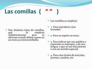 Las comillas ( “ ” )
 Hay distintos tipos de comillas,
que se emplean
indistintamente, pero se
alternan cuando deben usarse en
un texto ya entrecomilladlo.
 Las comillas se emplean:
 1. Para reproducir citas
textuales.
 2. Para no repetir un texto.
 3. Para indicar que una palabra o
expresión es impropia, o de otra
lengua, o que se usa únicamente
o con un sentido especial.
 4. Para citar títulos de artículos,
poemas, cuadros, etc.
 
