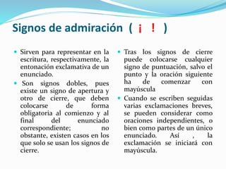 Signos de admiración ( ¡ ! )
 Sirven para representar en la
escritura, respectivamente, la
entonación exclamativa de un
enunciado.
 Son signos dobles, pues
existe un signo de apertura y
otro de cierre, que deben
colocarse de forma
obligatoria al comienzo y al
final del enunciado
correspondiente; no
obstante, existen casos en los
que solo se usan los signos de
cierre.
 Tras los signos de cierre
puede colocarse cualquier
signo de puntuación, salvo el
punto y la oración siguiente
ha de comenzar con
mayúscula
 Cuando se escriben seguidas
varias exclamaciones breves,
se pueden considerar como
oraciones independientes, o
bien como partes de un único
enunciado. Así , la
exclamación se iniciará con
mayúscula.
 