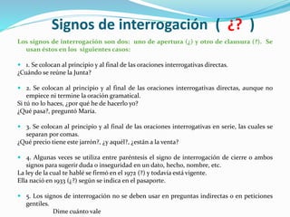 Signos de interrogación ( ¿? )
Los signos de interrogación son dos: uno de apertura (¿) y otro de clausura (?). Se
usan éstos en los siguientes casos:
 1. Se colocan al principio y al final de las oraciones interrogativas directas.
¿Cuándo se reúne la Junta?
 2. Se colocan al principio y al final de las oraciones interrogativas directas, aunque no
empiece ni termine la oración gramatical.
Si tú no lo haces, ¿por qué he de hacerlo yo?
¿Qué pasa?, preguntó María.
 3. Se colocan al principio y al final de las oraciones interrogativas en serie, las cuales se
separan por comas.
¿Qué precio tiene este jarrón?, ¿y aquél?, ¿están a la venta?
 4. Algunas veces se utiliza entre paréntesis el signo de interrogación de cierre o ambos
signos para sugerir duda o inseguridad en un dato, hecho, nombre, etc.
La ley de la cual te hablé se firmó en el 1972 (?) y todavía está vigente.
Ella nació en 1933 (¿?) según se indica en el pasaporte.
 5. Los signos de interrogación no se deben usar en preguntas indirectas o en peticiones
gentiles.
Dime cuánto vale
 