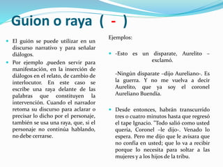 Guion o raya ( - )
 El guión se puede utilizar en un
discurso narrativo y para señalar
diálogos.
 Por ejemplo ,pueden servir para
manifestación, en la inserción de
diálogos en el relato, de cambio de
interlocutor. En este caso se
escribe una raya delante de las
palabras que constituyen la
intervención. Cuando el narrador
retoma su discurso para aclarar o
precisar lo dicho por el personaje,
también se usa una raya, que, si el
personaje no continúa hablando,
no debe cerrarse.
Ejemplos:
 -Esto es un disparate, Aurelito –
exclamó.
-Ningún disparate –dijo Aureliano-. Es
la guerra. Y no me vuelva a decir
Aurelito, que ya soy el coronel
Aureliano Buendía.
 Desde entonces, habrán transcurrido
tres o cuatro minutos hasta que regresó
el tape Ignacio. "Todo salió como usted
quería, Coronel –le dijo-. Venado lo
espera. Pero me dijo que le avisara que
no confía en usted; que lo va a recibir
porque lo necesita para soltar a las
mujeres y a los hijos de la tribu.
 