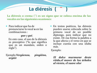 La diéresis ( ¨ )
 Para indicar que ha de
pronunciarse la vocal u en las
combinaciones :
gue y gui.
En este caso, el uso de la diéresis
es preceptivo (“lo que significa
que es un mandato, orden o
regla”).
Ejemplo:Vergüenza, pingüino,
argüir
 En textos poéticos, las diéresis
pueden usarse colocada sobre la
primera vocal de un posible
diptongo, para indicar que no
existe. De esa forma la palabra a
la que afecta y el verso en que se
incluye cuenta con una sílaba
más.
Ejemplo:
El dulce murmurar deste
rüido,el mover de los árboles
al viento, el suave olor
La diéresis o crema (¨) es un signo que se coloca encima de las
vocales en las siguientes ocasiones:
 