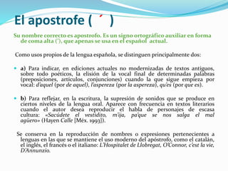 El apostrofe ( ´ )
Su nombre correcto es apostrofo. Es un signo ortográfico auxiliar en forma
de coma alta (’), que apenas se usa en el español actual.
Como usos propios de la lengua española, se distinguen principalmente dos:
 a) Para indicar, en ediciones actuales no modernizadas de textos antiguos,
sobre todo poéticos, la elisión de la vocal final de determinadas palabras
(preposiciones, artículos, conjunciones) cuando la que sigue empieza por
vocal: d’aquel (por de aquel), l’aspereza (por la aspereza), qu’es (por que es).
 b) Para reflejar, en la escritura, la supresión de sonidos que se produce en
ciertos niveles de la lengua oral. Aparece con frecuencia en textos literarios
cuando el autor desea reproducir el habla de personajes de escasa
cultura: «Sacúdete el vestidito, m’ija, pa’que se nos salga el mal
agüero» (Hayen Calle [Méx. 1993]).
Se conserva en la reproducción de nombres o expresiones pertenecientes a
lenguas en las que se mantiene el uso moderno del apóstrofo, como el catalán,
el inglés, el francés o el italiano: L’Hospitalet de Llobregat, O’Connor, c’est la vie,
D’Annunzio.
 