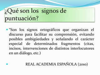 ¿Qué son los signos de
puntuación?
 “Son los signos ortográficos que organizan el
discurso para facilitar su comprensión, evitando
posibles ambigüedades y señalando el carácter
especial de determinados fragmentos (citas,
incisos, intervenciones de distintos interlocutores
en un diálogo, etc.)
 REAL ACADEMIA ESPAÑOLA (2010)
 