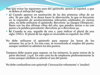 Hay que evitar los siguientes usos del apóstrofo, ajenos al español, y que
se deben al influjo del inglés:
 a) Cuando aparece en sustitución de las dos primeras cifras de un
año: ’82 por 1982. Si se desea hacer la abreviación, lo que es frecuente
en la expresión de acontecimientos relevantes celebrados en ciertos
años, no debe utilizarse el apóstrofo: Barcelona ’92 (Juegos Olímpicos).
Basta con las dos últimas cifras del año, que pueden unirse o no con
guion a la palabra precedente: Barcelona 92 o Barcelona-92.
 b) Cuando se usa, seguido de una s, para indicar el plural de una
sigla: ONG’s. El plural de las siglas es invariable en español: las ONG
No debe utilizarse el apóstrofo para separar las horas de los
minutos: las 20’30 h. En este caso, se recomienda el empleo del punto,
aunque también se admiten los dos puntos.
Tampoco debe usarse para separar, en los números, la parte entera de la
parte decimal: 3’1416. En este caso ha de emplearse preferentemente la
coma aunque también se admite el uso del punto
No debe confundirse con apóstrofe (‘invocación vehemente’ e ‘insulto)
 