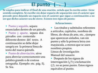 El punto ( . )
Se emplea para indicar el final de una oración, señala que lo escrito antes tiene
sentido completo. Se escribe sin dejar espacio de separación con el carácter que
precede pero dejando un espacio con el carácter que sigue a continuación a no
ser que dicho carácter sea de cierre. Existen tres tipos de punto:
Aclaraciones:
 Punto y seguido, separa
enunciados dentro de un párrafo.
 Punto y aparte, separa dos
párrafos con contenido
diferente dentro del texto. A
continuación se debe dejar
sangría en la primera línea de
texto del nuevo párrafo.
 Punto de abreviación, sirve
para abreviar correctamente una
palabra grande o de costosa
ortografía. Ejemplo: etc. pág. Ej.
Sr. Sra.
 Los títulos y subtítulos referentes
a artículos, capítulos, nombres de
libros, de obras de arte, etc., siempre
que aparezcan aislados, van sin
punto y sólo la primera letra con
mayúscula, a menos que se usen
nombres propios.
Líneas de investigación
Manual del usuario
 Después de los signos de
interrogación (¿?) y exclamación
(¡!), no se pone punto. Estos signos
equivalen al punto.
 