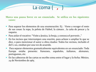 La coma ( , )
Marca una pausa breve en un enunciado. Se utiliza en los siguientes
casos:
 Para separar los elementos de una enumeración: Ej.: Viene a recoger el resto
de sus cosas: la ropa, la pelota de Fútbol, la cámara , la caña de pescar y la
raqueta.
 Para aislar el vocativo: “Visite a Jessica, la bruja, y conozca el porvenir...”
 En los incisos que interrumpen una oración, para aclarar o ampliar lo que se
dice, o para mencionar el autor u obra citados: Todos los vecinos, incluido el
del L-101, estaban por una vez de acuerdo.
 Para separar elementos gramaticalmente equivalentes en un enunciado: Toda
Europa estaba presente: franceses, españoles, italianos, alemanes,
portugueses, etc.
 En las cabeceras de las cartas se escribe coma entre el lugar y la fecha: México,
24 de Noviembre de 1965
 