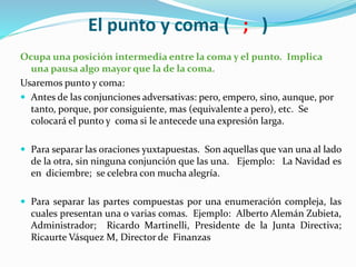 El punto y coma ( ; )
Ocupa una posición intermedia entre la coma y el punto. Implica
una pausa algo mayor que la de la coma.
Usaremos punto y coma:
 Antes de las conjunciones adversativas: pero, empero, sino, aunque, por
tanto, porque, por consiguiente, mas (equivalente a pero), etc. Se
colocará el punto y coma si le antecede una expresión larga.
 Para separar las oraciones yuxtapuestas. Son aquellas que van una al lado
de la otra, sin ninguna conjunción que las una. Ejemplo: La Navidad es
en diciembre; se celebra con mucha alegría.
 Para separar las partes compuestas por una enumeración compleja, las
cuales presentan una o varias comas. Ejemplo: Alberto Alemán Zubieta,
Administrador; Ricardo Martinelli, Presidente de la Junta Directiva;
Ricaurte Vásquez M, Director de Finanzas
 
