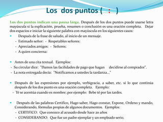 Los dos puntos ( : )
Los dos puntos indican una pausa larga. Después de los dos puntos puede usarse letra
mayúscula si la explicación, prueba, resumen o conclusión es una oración completa. Dejar
dos espacios e iniciar la siguiente palabra con mayúscula en los siguientes casos:
 Después de la frase de saludo, al inicio de un mensaje.
- Estimado señor: - Respetables señores:
- Apreciados amigos: - Señores:
- A quien concierna:
 Antes de una cita textual. Ejemplos:
- Su circular dice: "Damos las facilidades de pago que hagan decidirse al comprador".
- La nota entregada decía: "Notificamos a ustedes la tardanza..."
 Después de las expresiones por ejemplo, verbigracia, a saber, etc. si lo que continúa
después de los dos punto es una oración completa. Ejemplo:
- Té se acentúa cuando es nombre; por ejemplo: Bebe té por las tardes.
 Después de las palabras Certifico, Hago saber, Hago constar, Expone, Ordeno y mando,
Considerando, fórmulas propias de algunos documentos. Ejemplos:
- CERTIFICO: Que conozco al acusado desde hace 20 años
- CONSIDERANDO: Que fue un padre ejemplar y un empleado serio.
 