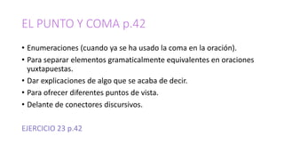 EL PUNTO Y COMA p.42
• Enumeraciones (cuando ya se ha usado la coma en la oración).
• Para separar elementos gramaticalmente equivalentes en oraciones
yuxtapuestas.
• Dar explicaciones de algo que se acaba de decir.
• Para ofrecer diferentes puntos de vista.
• Delante de conectores discursivos.
EJERCICIO 23 p.42
 
