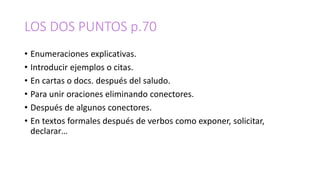 LOS DOS PUNTOS p.70
• Enumeraciones explicativas.
• Introducir ejemplos o citas.
• En cartas o docs. después del saludo.
• Para unir oraciones eliminando conectores.
• Después de algunos conectores.
• En textos formales después de verbos como exponer, solicitar,
declarar…
 