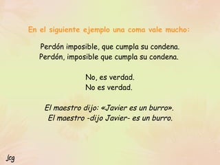 Perdón imposible, que cumpla su condena.
Perdón, imposible que cumpla su condena.
No, es verdad.
No es verdad.
El maestro dijo: «Javier es un burro».
El maestro -dijo Javier- es un burro.
En el siguiente ejemplo una coma vale mucho:
Jcg
 