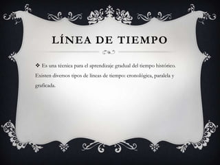 LÍNEA DE TIEMPO
 Es una técnica para el aprendizaje gradual del tiempo histórico.
Existen diversos tipos de líneas de tiempo: cronológica, paralela y
graficada.
 
