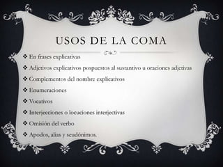 USOS DE LA COMA
 En frases explicativas
 Adjetivos explicativos pospuestos al sustantivo u oraciones adjetivas
 Complementos del nombre explicativos
 Enumeraciones
 Vocativos
 Interjecciones o locuciones interjectivas
 Omisión del verbo
 Apodos, alias y seudónimos.
 