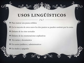 USOS LINGÜÍSTICOS
 Para marcar una pausa enfática
 En la mayoría de estos casos los dos puntos se pueden sustituir por la coma.
 Delante de las citas textuales
 Delante de las enumeraciones explicativas
 En cartas y documentos
 En textos jurídicos y administrativos
 En títulos y epígrafes
 