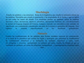 Morfología 
Estudia las palabras y sus estructura. Rama de la lingüística que estudia la estructura interna de 
las palabras. Disciplina que estudia la generación y las propiedades de la forma, y que se aplica 
en casi todas las ramas del diseño. Los morfemas pueden ser palabras, raíces de palabras 
(lexemas), afijos, desinencias, adjetivos, adverbios, alteraciones fonéticas, etc.; son básicamente 
la unidad del lenguaje después del fonema. Aunque a menudo son entendidos como unidades de 
significado, son comúnmente considerados una parte de la sintaxis o gramática del lenguaje. Este 
capítulo se centrará específicamente en los morfemas gramaticales. 
Sintaxis 
Estudia las combinaciones de las palabras para formar unidades mayores de construcción. 
es la parte de la gramática que estudia las reglas y principios que gobiernan la combinatoria 
de constituyente sintácticos y la formación de unidades superiores a estos, como 
los sintagmas y oraciones gramaticales. La sintaxis, por tanto, estudia las formas en que se 
combinan las palabras, así como las relaciones sintagmáticas y paradigmáticas existentes entre 
ellas. 
 