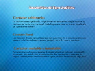 Carácter arbitrario: 
La relación entre significado y significante no responde a ningún motivo; se 
establece de modo convencional. Cada lengua usa para un mismo significado 
un significante distinto. 
Carácter lineal 
Los elementos de cada signo, al igual que cada signo respecto al otro, se presentan uno 
tras otro, en la línea del tiempo (cadena hablada) y en la del espacio (escritura). 
Carácter mutable e inmutable 
Por ser arbitrario, el signo no depende de ningún hablante en particular: es inmutable, 
permanente, ningún individuo lo puede cambiar. Por otra parte es evidente que las 
lenguas cambian porque van cambiando os signos; es decir, son mutables a largo plazo. 
 