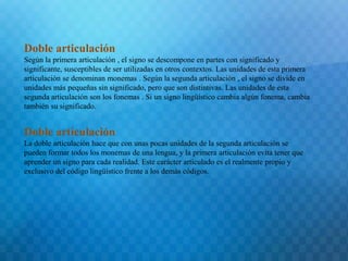 Doble articulación 
Según la primera articulación , el signo se descompone en partes con significado y 
significante, susceptibles de ser utilizadas en otros contextos. Las unidades de esta primera 
articulación se denominan monemas . Según la segunda articulación , el signo se divide en 
unidades más pequeñas sin significado, pero que son distintivas. Las unidades de esta 
segunda articulación son los fonemas . Si un signo lingüístico cambia algún fonema, cambia 
también su significado. 
Doble articulación 
La doble articulación hace que con unas pocas unidades de la segunda articulación se 
pueden formar todos los monemas de una lengua, y la primera articulación evita tener que 
aprender un signo para cada realidad. Este carácter articulado es el realmente propio y 
exclusivo del código lingüístico frente a los demás códigos. 
 