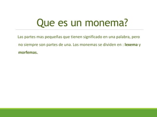 Que es un monema?
Las partes mas pequeñas que tienen significado en una palabra, pero
no siempre son partes de una. Los monemas se dividen en : lexema y
morfemas.
 