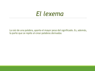 El lexema
La raíz de una palabra, aporta el mayor peso del significado. Es, además,
la parte que se repite al crear palabras derivadas
 