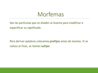 Morfemas
Son las partículas que se añaden al lexema para modificar o
especificar su significado.
Para derivar palabras colocamos prefijos antes de lexema. Si se
coloca al final, se llaman sufijos
 