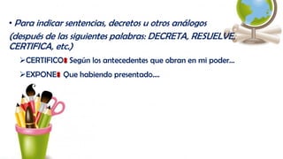 • Para indicar sentencias, decretos u otros análogos
(después de las siguientes palabras: DECRETA, RESUELVE,
CERTIFICA, etc.)
CERTIFICO: Según los antecedentes que obran en mi poder…
EXPONE: Que habiendo presentado….
 