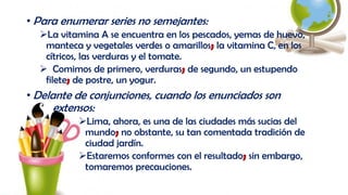 • Para enumerar series no semejantes:
La vitamina A se encuentra en los pescados, yemas de huevo,
manteca y vegetales verdes o amarillos; la vitamina C, en los
cítricos, las verduras y el tomate.
 Comimos de primero, verduras; de segundo, un estupendo
filete; de postre, un yogur.
• Delante de conjunciones, cuando los enunciados son
extensos:
Lima, ahora, es una de las ciudades más sucias del
mundo; no obstante, su tan comentada tradición de
ciudad jardín.
Estaremos conformes con el resultado; sin embargo,
tomaremos precauciones.
 