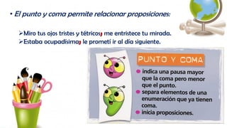 • El punto y coma permite relacionar proposiciones:
Miro tus ojos tristes y tétricos; me entristece tu mirada.
Estaba ocupadísima; le prometí ir al día siguiente.
 