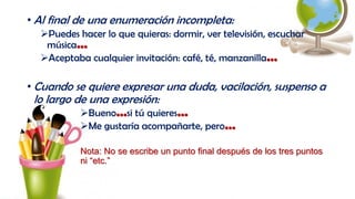 • Al final de una enumeración incompleta:
Puedes hacer lo que quieras: dormir, ver televisión, escuchar
música…
Aceptaba cualquier invitación: café, té, manzanilla…
• Cuando se quiere expresar una duda, vacilación, suspenso a
lo largo de una expresión:
Bueno…si tú quieres…
Me gustaría acompañarte, pero…
Nota: No se escribe un punto final después de los tres puntos
ni “etc.”
 