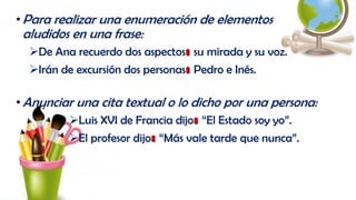 •Para realizar una enumeración de elementos
aludidos en una frase:
De Ana recuerdo dos aspectos: su mirada y su voz.
Irán de excursión dos personas: Pedro e Inés.
•Anunciar una cita textual o lo dicho por una persona:
Luis XVI de Francia dijo: “El Estado soy yo”.
El profesor dijo: “Más vale tarde que nunca”.
 