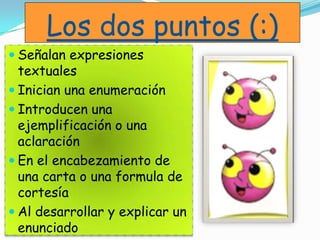 Los dos puntos (:)
 Señalan expresiones
textuales
 Inician una enumeración
 Introducen una
ejemplificación o una
aclaración
 En el encabezamiento de
una carta o una formula de
cortesía
 Al desarrollar y explicar un
enunciado
 