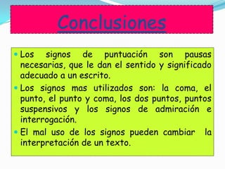 Conclusiones
 Los signos de puntuación son pausas
necesarias, que le dan el sentido y significado
adecuado a un escrito.
 Los signos mas utilizados son: la coma, el
punto, el punto y coma, los dos puntos, puntos
suspensivos y los signos de admiración e
interrogación.
 El mal uso de los signos pueden cambiar la
interpretación de un texto.
 