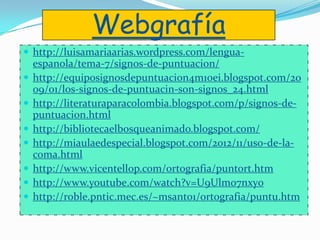 Webgrafía
 http://luisamariaarias.wordpress.com/lengua-
espanola/tema-7/signos-de-puntuacion/
 http://equiposignosdepuntuacion4m10ei.blogspot.com/20
09/01/los-signos-de-puntuacin-son-signos_24.html
 http://literaturaparacolombia.blogspot.com/p/signos-de-
puntuacion.html
 http://bibliotecaelbosqueanimado.blogspot.com/
 http://miaulaedespecial.blogspot.com/2012/11/uso-de-la-
coma.html
 http://www.vicentellop.com/ortografia/puntort.htm
 http://www.youtube.com/watch?v=U9Ulmo7nxy0
 http://roble.pntic.mec.es/~msanto1/ortografia/puntu.htm
 