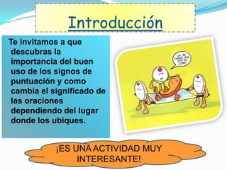 Introducción
Te invitamos a que
descubras la
importancia del buen
uso de los signos de
puntuación y como
cambia el significado de
las oraciones
dependiendo del lugar
donde los ubiques.
¡ES UNA ACTIVIDAD MUY
INTERESANTE!
 