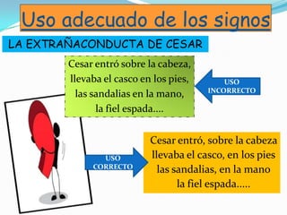 Uso adecuado de los signos
Cesar entró sobre la cabeza,
llevaba el casco en los pies,
las sandalias en la mano,
la fiel espada....
Cesar entró, sobre la cabeza
llevaba el casco, en los pies
las sandalias, en la mano
la fiel espada.....
USO
CORRECTO
USO
INCORRECTO
LA EXTRAÑACONDUCTA DE CESAR
 