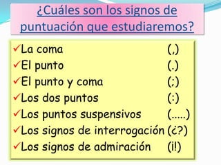 ¿Cuáles son los signos de
puntuación que estudiaremos?
La coma (,)
El punto (.)
El punto y coma (;)
Los dos puntos (:)
Los puntos suspensivos (.....)
Los signos de interrogación (¿?)
Los signos de admiración (¡!)
 