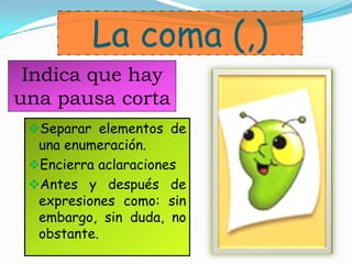 La coma (,)
Separar elementos de
una enumeración.
Encierra aclaraciones
Antes y después de
expresiones como: sin
embargo, sin duda, no
obstante.
Indica que hay
una pausa corta
 