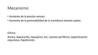 Mecanismo
• Aumento de la presión venosa.
• Aumento de la permeabilidad de la membrana alveolo capilar.
Clínica:
disnea, taquicardia, taquipnea, tos, cianosis periférica, expectoración
espumosa, hipotensión.
 
