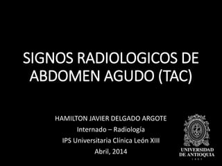 SIGNOS RADIOLOGICOS DE
ABDOMEN AGUDO (TAC)
HAMILTON JAVIER DELGADO ARGOTE
Internado – Radiología
IPS Universitaria Clínica León XIII
Abril, 2014
 