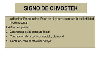 SIGNO DE CHVOSTEK
  La disminución del calcio iónico en el plasma aumenta la excitabilidad
   neuromuscular.
Existen tres grados:
3. Contractura de la comisura labial.
4. Contracción de la comisura labial y ala nasal.
5. Afecta además al orbicular del ojo.
 