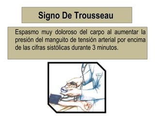 Signo De Trousseau
Espasmo muy doloroso del carpo al aumentar la
presión del manguito de tensión arterial por encima
de las cifras sistólicas durante 3 minutos.
 