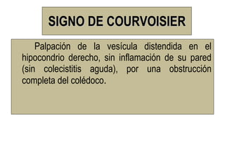 SIGNO DE COURVOISIER
    Palpación de la vesícula distendida en el
hipocondrio derecho, sin inflamación de su pared
(sin colecistitis aguda), por una obstrucción
completa del colédoco.
 
