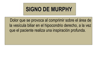 SIGNO DE MURPHY
 Dolor que se provoca al comprimir sobre el área de
la vesícula biliar en el hipocondrio derecho, a la vez
que el paciente realiza una inspiración profunda.
 
