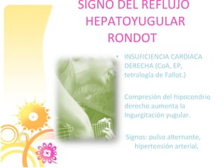 SIGNO DEL REFLUJO
 HEPATOYUGULAR
    RONDOT
     • INSUFICIENCIA CARDIACA
       DERECHA (CoA, EP,
       tetralogía de Fallot.)

     • Compresión del hipocondrio
       derecho aumenta la
       Ingurgitación yugular.

       Signos: pulso alternante,
          hipertensión arterial,
 