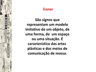 Ícones
São signos que
representam um modelo
imitativo de um objeto, de
uma forma, de um espaço
ou uma situação. É
característico das artes
plásticas e dos meios de
comunicação de massa.
 