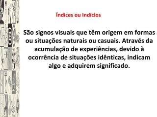 Índices ou Indícios
São signos visuais que têm origem em formas
ou situações naturais ou casuais. Através da
acumulação de experiências, devido à
ocorrência de situações idênticas, indicam
algo e adquirem significado.
 