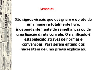 Símbolos
São signos visuais que designam o objeto de
uma maneira totalmente livre,
independentemente de semelhanças ou de
uma ligação direta com ele. O significado é
estabelecido através de normas e
convenções. Para serem entendidos
necessitam de uma prévia explicação.
 
