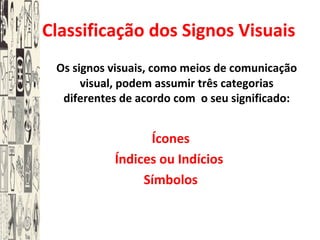 A Classificação dos Signos Visuais
Os signos visuais, como meios de comunicação
visual, podem assumir três categorias
diferentes de acordo com o seu significado:
Ícones
Índices ou Indícios
Símbolos
 