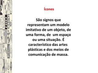Ícones São signos que representam um modelo imitativo de um objeto, de uma forma, de  um espaço ou uma situação. É característico das artes  plásticas e dos meios de comunicação de massa. 